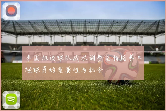 李国旭谈球队战术调整坚持培养年轻球员的重要性与机会