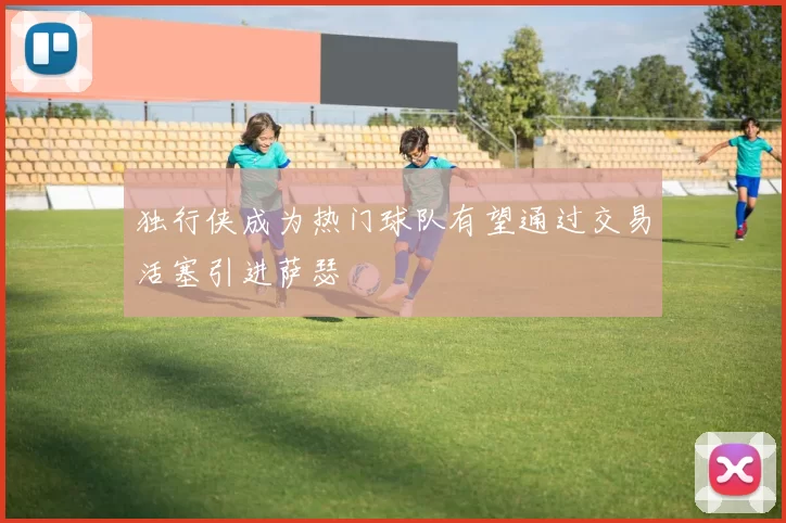 独行侠成为热门球队有望通过交易活塞引进萨瑟