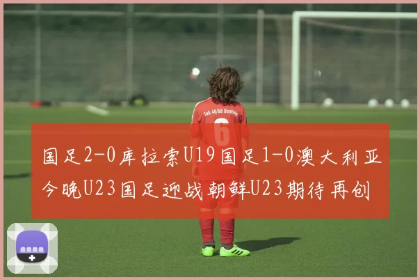国足2-0库拉索U19国足1-0澳大利亚今晚U23国足迎战朝鲜U23期待再创佳绩