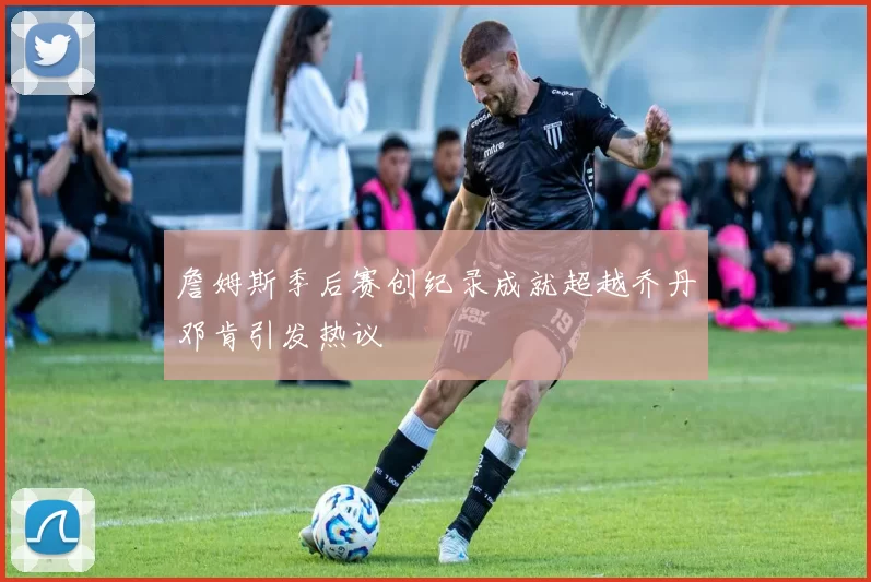 詹姆斯季后赛创纪录成就超越乔丹邓肯引发热议