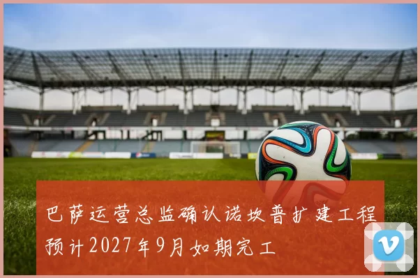巴萨运营总监确认诺坎普扩建工程预计2027年9月如期完工