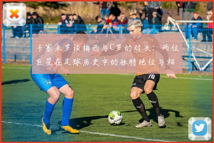卡塞米罗谈梅西与C罗的对决：两位巨星在足球历史中的独特地位与相互激励