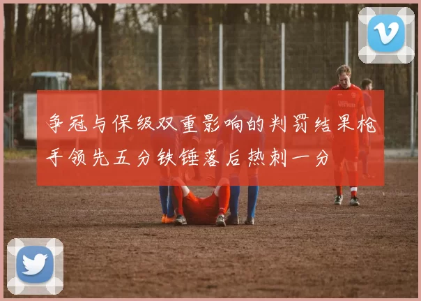争冠与保级双重影响的判罚结果枪手领先五分铁锤落后热刺一分