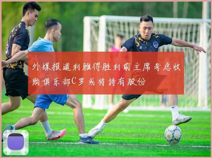 外媒报道利雅得胜利前主席考虑收购俱乐部C罗或将持有股份