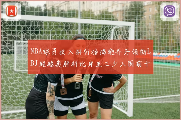 NBA球员收入排行榜揭晓乔丹领衔LBJ超越奥胖科比库里三少入围前十