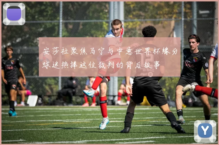 安莎社聚焦马宁与中意世界杯缘分球迷热捧这位裁判的背后故事