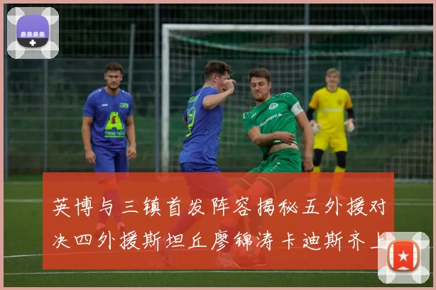 英博与三镇首发阵容揭秘五外援对决四外援斯坦丘廖锦涛卡迪斯齐上阵