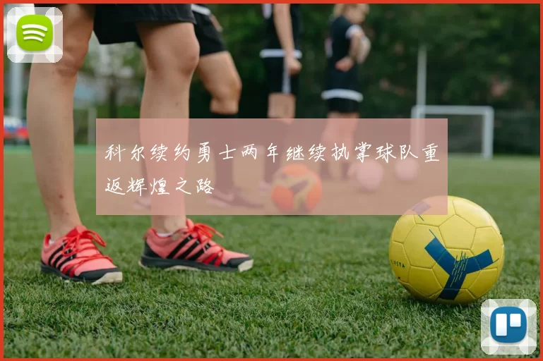 科尔续约勇士两年继续执掌球队重返辉煌之路