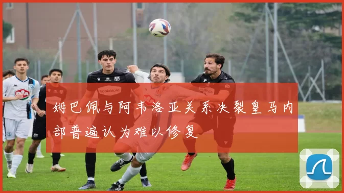 姆巴佩与阿韦洛亚关系决裂皇马内部普遍认为难以修复