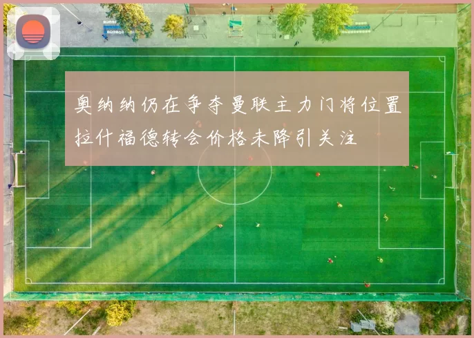 奥纳纳仍在争夺曼联主力门将位置拉什福德转会价格未降引关注