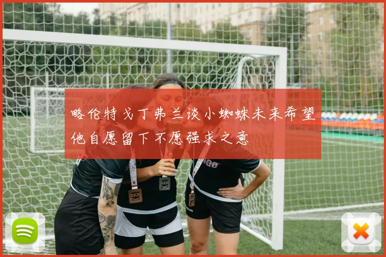 略伦特戈丁弗兰谈小蜘蛛未来希望他自愿留下不愿强求之意