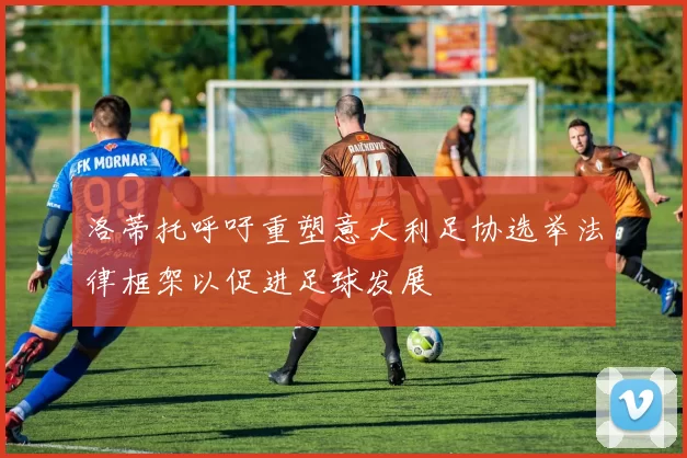 洛蒂托呼吁重塑意大利足协选举法律框架以促进足球发展