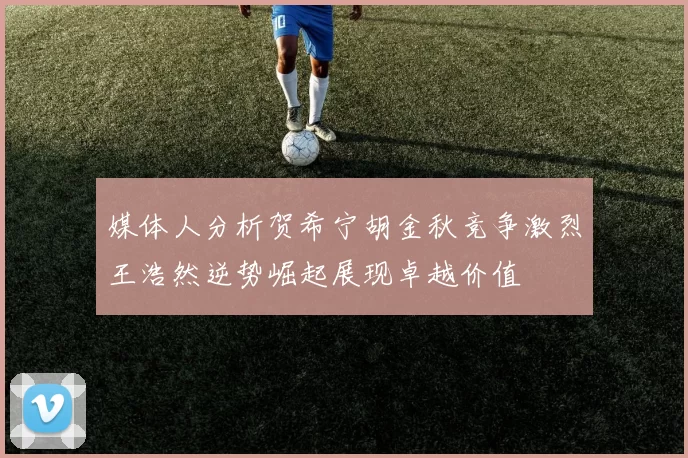 媒体人分析贺希宁胡金秋竞争激烈王浩然逆势崛起展现卓越价值
