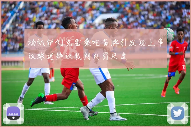 杨帆铲倒克雷桑吃黄牌引发场上争议球迷热议裁判判罚尺度