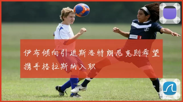 伊布倾向引进斯洛特朗尼克则希望携手格拉斯纳入职