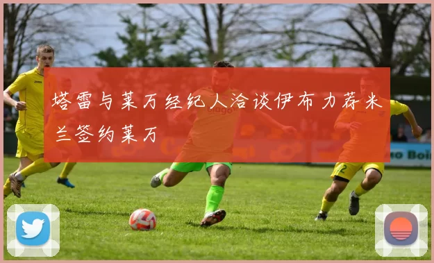 塔雷与莱万经纪人洽谈伊布力荐米兰签约莱万