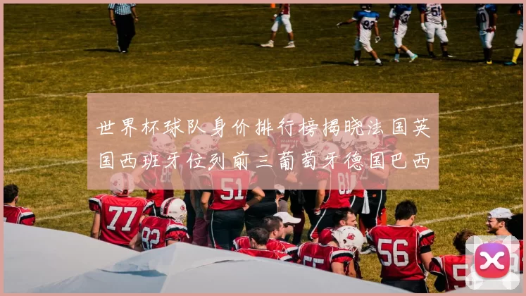 世界杯球队身价排行榜揭晓法国英国西班牙位列前三葡萄牙德国巴西身价均超九亿欧元