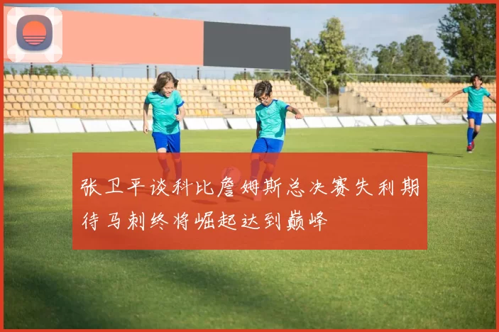 张卫平谈科比詹姆斯总决赛失利期待马刺终将崛起达到巅峰